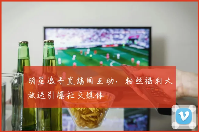 明星选手直播间互动，粉丝福利大放送引爆社交媒体