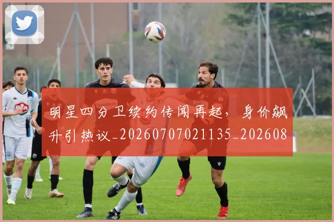 明星四分卫续约传闻再起，身价飙升引热议_20260707021135_20260801160833