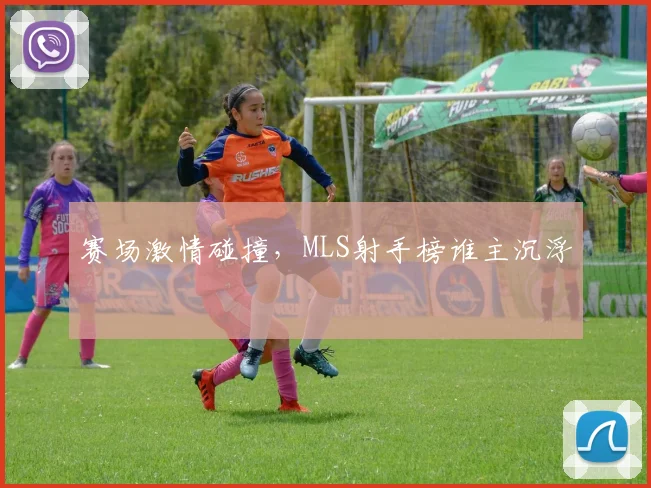 赛场激情碰撞，MLS射手榜谁主沉浮