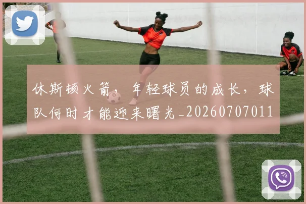 休斯顿火箭，年轻球员的成长，球队何时才能迎来曙光_20260707011721_20260718003059