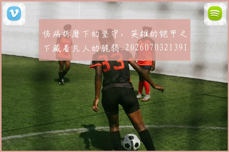 伤病折磨下的坚守，英雄的铠甲之下藏着凡人的脆弱_20260703213913