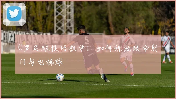 C罗足球技巧教学：如何练就致命射门与电梯球