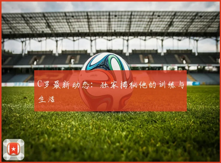 C罗最新动态：独家揭秘他的训练与生活