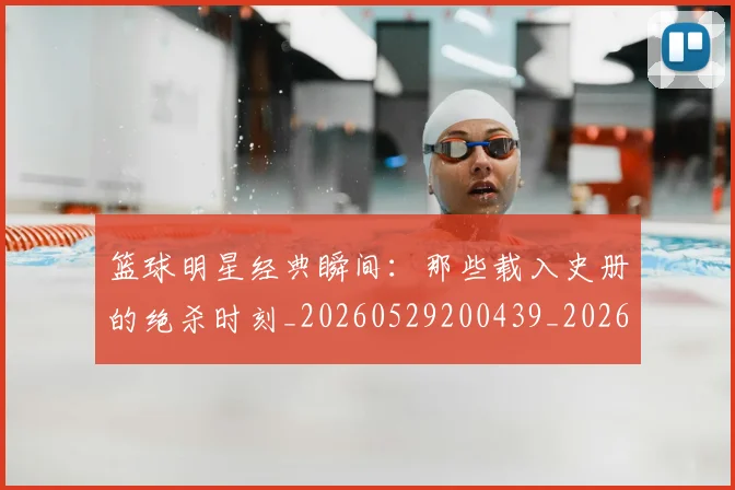 篮球明星经典瞬间：那些载入史册的绝杀时刻_20260529200439_20260708200834