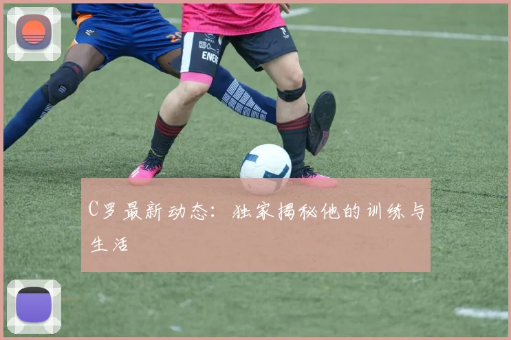 C罗最新动态：独家揭秘他的训练与生活