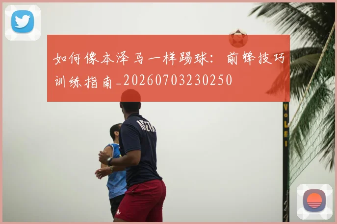 如何像本泽马一样踢球：前锋技巧训练指南_20260703230250