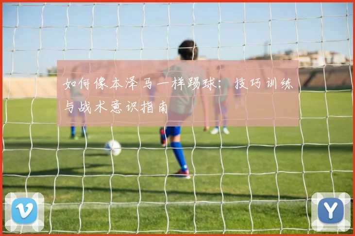 如何像本泽马一样踢球：技巧训练与战术意识指南