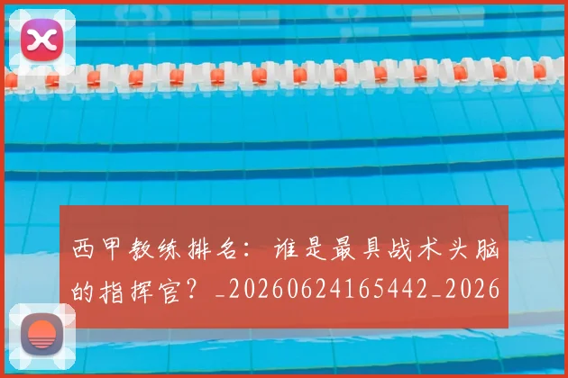 西甲教练排名：谁是最具战术头脑的指挥官？_20260624165442_20260710012259