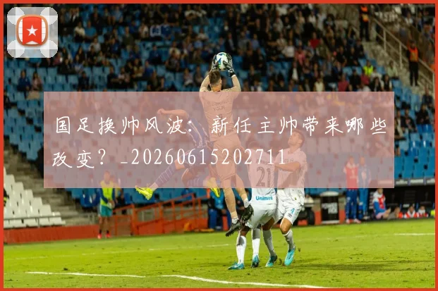 国足换帅风波：新任主帅带来哪些改变？_20260615202711