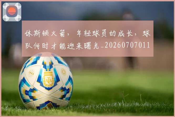休斯顿火箭，年轻球员的成长，球队何时才能迎来曙光_20260707011721_20260718003059