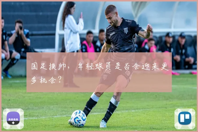 国足换帅,年轻球员是否会迎来更多机会?