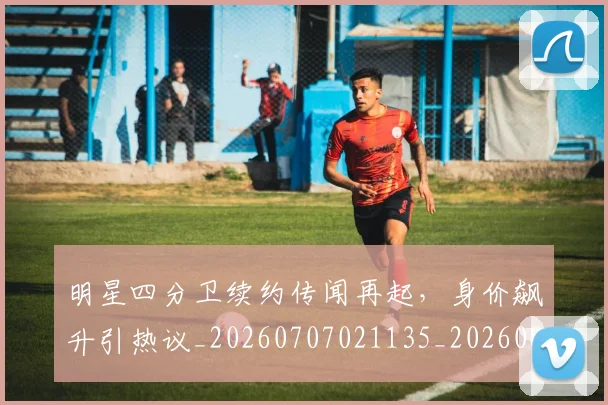 明星四分卫续约传闻再起,身价飙升引热议_20260707021135_20260801160833