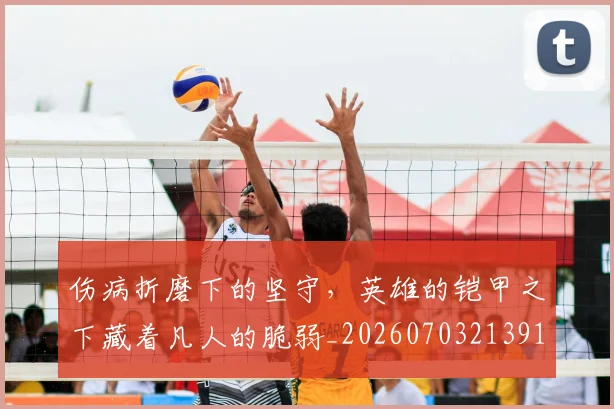 伤病折磨下的坚守，英雄的铠甲之下藏着凡人的脆弱_20260703213913