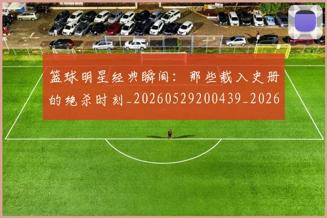 篮球明星经典瞬间：那些载入史册的绝杀时刻_20260529200439_20260708200834
