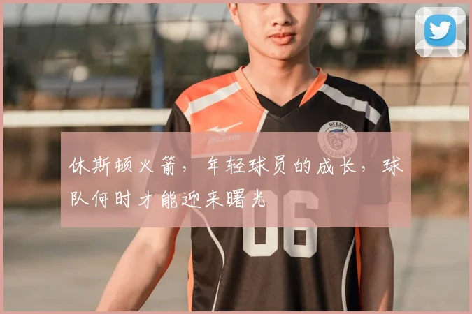 休斯顿火箭，年轻球员的成长，球队何时才能迎来曙光