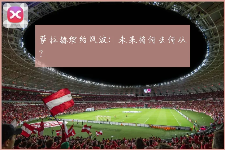 萨拉赫续约风波:未来将何去何从?
