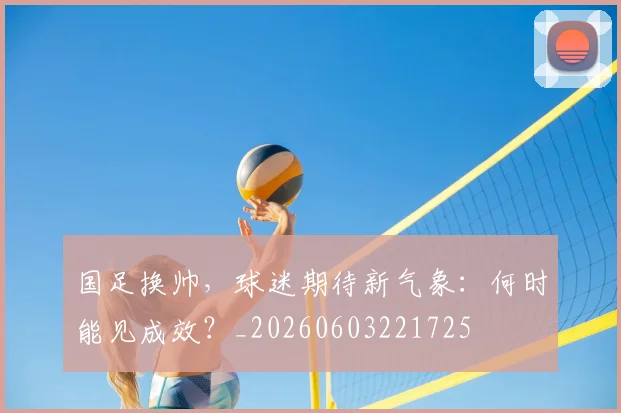 国足换帅，球迷期待新气象：何时能见成效？_20260603221725