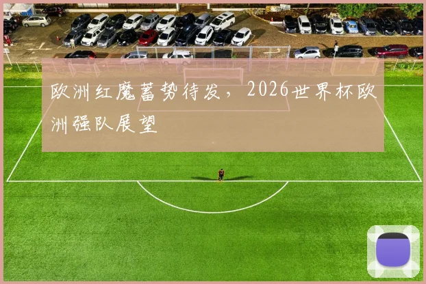 欧洲红魔蓄势待发，2026世界杯欧洲强队展望