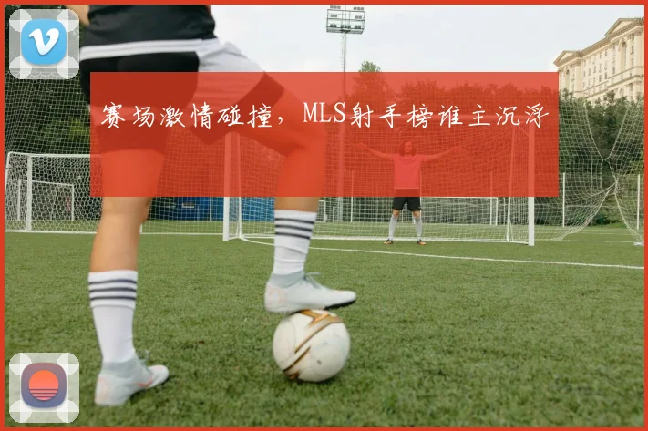赛场激情碰撞，MLS射手榜谁主沉浮